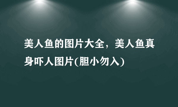 美人鱼的图片大全，美人鱼真身吓人图片(胆小勿入)