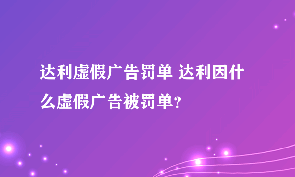 达利虚假广告罚单 达利因什么虚假广告被罚单？