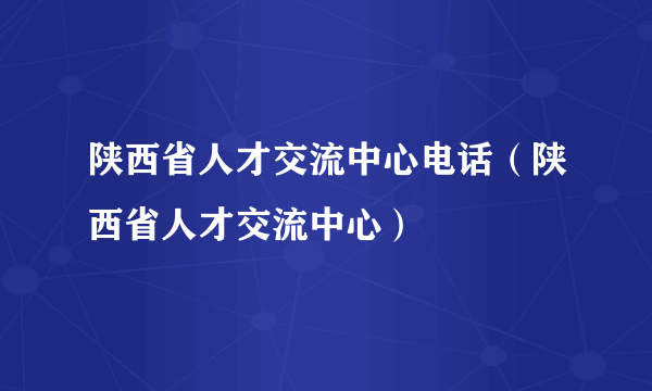 陕西省人才交流中心电话（陕西省人才交流中心）