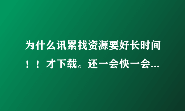 为什么讯累找资源要好长时间！！才下载。还一会快一会慢的！！！！