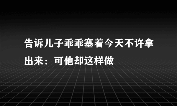 告诉儿子乖乖塞着今天不许拿出来：可他却这样做