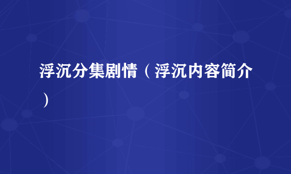 浮沉分集剧情（浮沉内容简介）