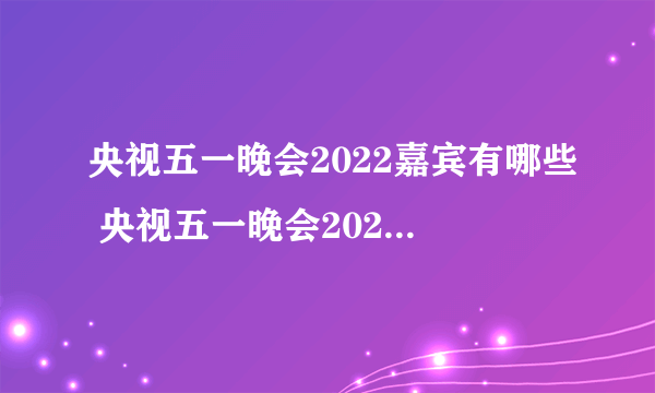 央视五一晚会2022嘉宾有哪些 央视五一晚会2022嘉宾节目单