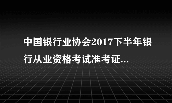 中国银行业协会2017下半年银行从业资格考试准考证打印入口