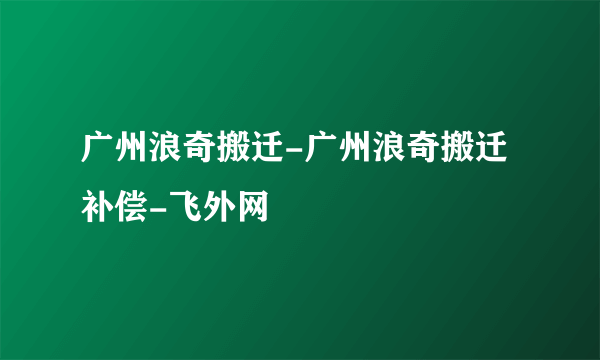 广州浪奇搬迁-广州浪奇搬迁补偿-飞外网