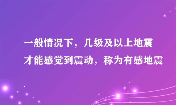 一般情况下，几级及以上地震才能感觉到震动，称为有感地震