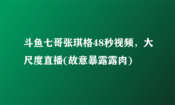 斗鱼七哥张琪格48秒视频，大尺度直播(故意暴露露肉) 