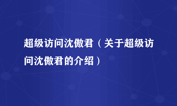 超级访问沈傲君（关于超级访问沈傲君的介绍）