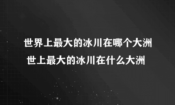 世界上最大的冰川在哪个大洲 世上最大的冰川在什么大洲