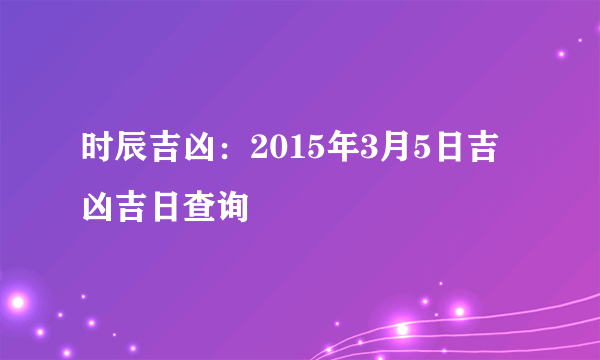 时辰吉凶：2015年3月5日吉凶吉日查询