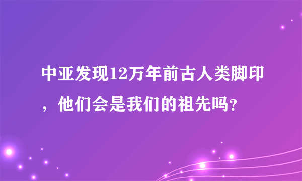 中亚发现12万年前古人类脚印，他们会是我们的祖先吗？