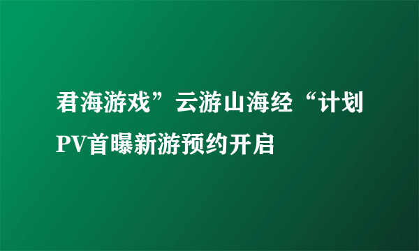 君海游戏”云游山海经“计划PV首曝新游预约开启