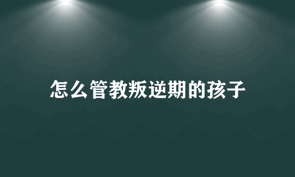 怎么管教叛逆期的孩子