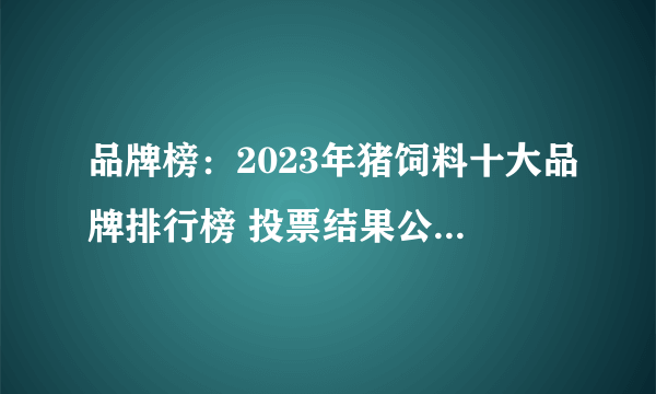 品牌榜：2023年猪饲料十大品牌排行榜 投票结果公布【新】