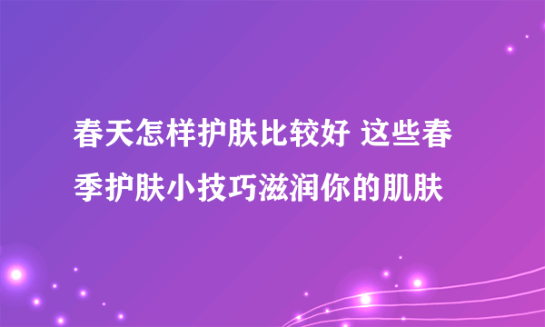 春天怎样护肤比较好 这些春季护肤小技巧滋润你的肌肤