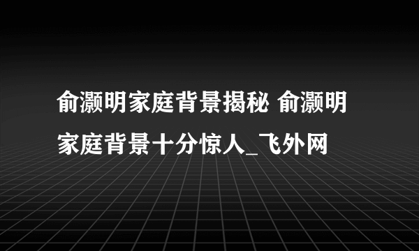 俞灏明家庭背景揭秘 俞灏明家庭背景十分惊人_飞外网