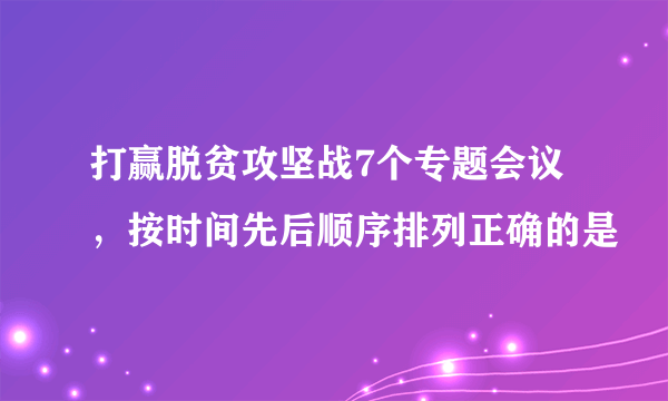 打赢脱贫攻坚战7个专题会议，按时间先后顺序排列正确的是