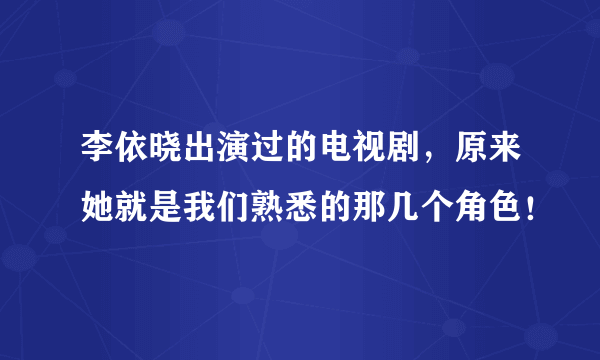 李依晓出演过的电视剧，原来她就是我们熟悉的那几个角色！