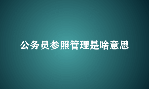 公务员参照管理是啥意思