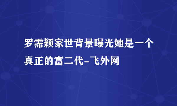 罗霈颖家世背景曝光她是一个真正的富二代-飞外网