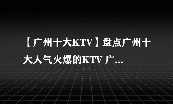 【广州十大KTV】盘点广州十大人气火爆的KTV 广州十大KTV推荐