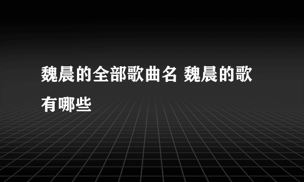 魏晨的全部歌曲名 魏晨的歌有哪些