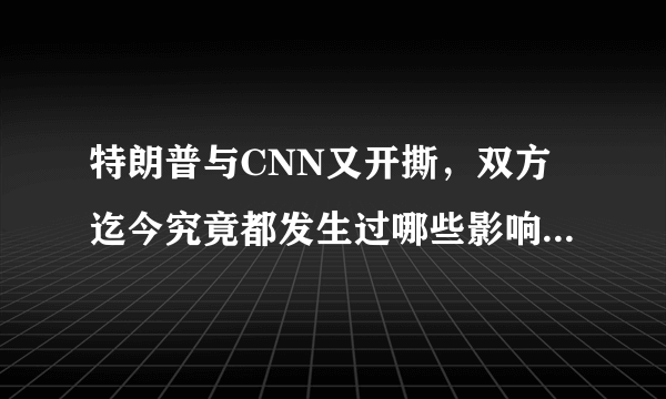 特朗普与CNN又开撕，双方迄今究竟都发生过哪些影响深远的开撕事件？