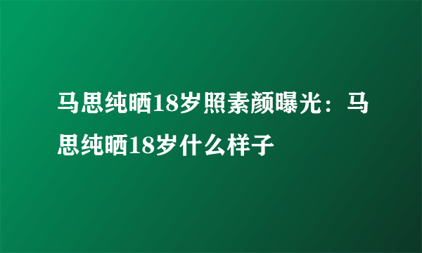 马思纯晒18岁照素颜曝光：马思纯晒18岁什么样子