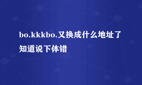 bo.kkkbo.又换成什么地址了知道说下体错