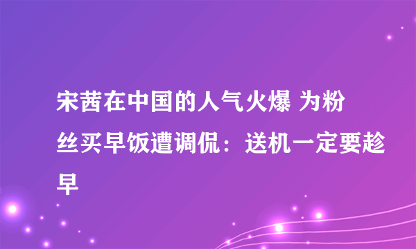 宋茜在中国的人气火爆 为粉丝买早饭遭调侃：送机一定要趁早