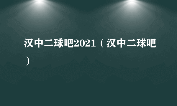 汉中二球吧2021（汉中二球吧）