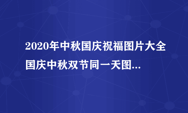 2020年中秋国庆祝福图片大全国庆中秋双节同一天图片-飞外网