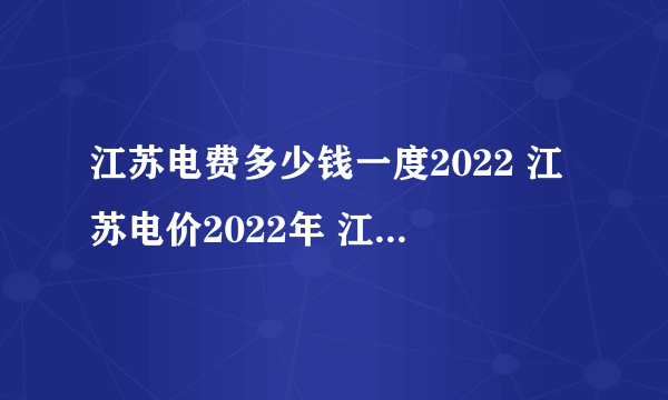 江苏电费多少钱一度2022 江苏电价2022年 江苏最新电费价格表