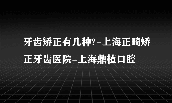 牙齿矫正有几种?-上海正畸矫正牙齿医院-上海鼎植口腔