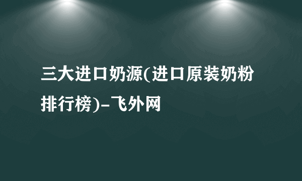 三大进口奶源(进口原装奶粉排行榜)-飞外网