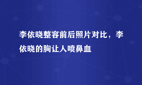 李依晓整容前后照片对比，李依晓的胸让人喷鼻血 