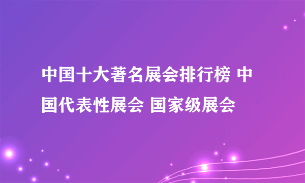 中国十大著名展会排行榜 中国代表性展会 国家级展会