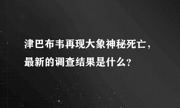 津巴布韦再现大象神秘死亡，最新的调查结果是什么？