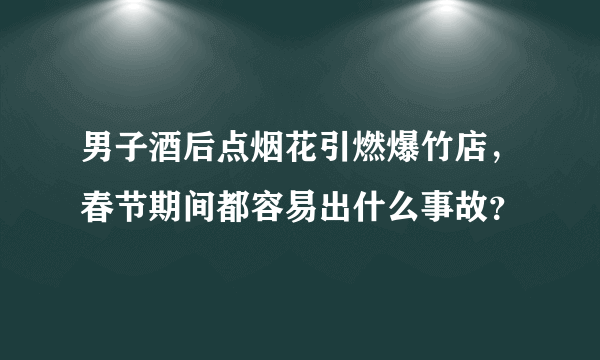 男子酒后点烟花引燃爆竹店，春节期间都容易出什么事故？