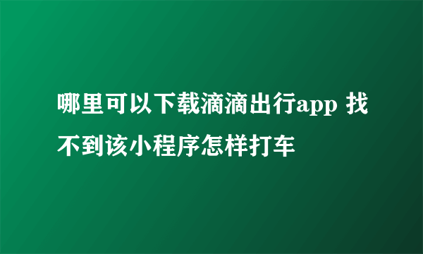 哪里可以下载滴滴出行app 找不到该小程序怎样打车