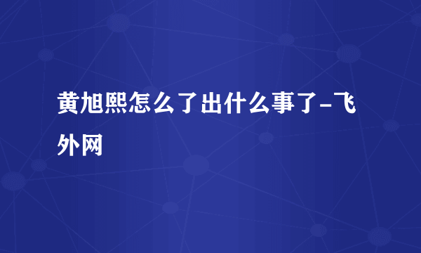 黄旭熙怎么了出什么事了-飞外网