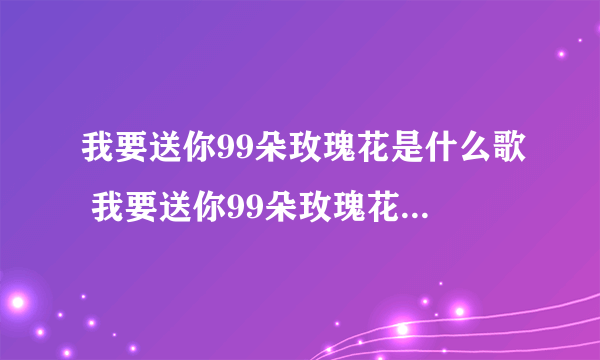 我要送你99朵玫瑰花是什么歌 我要送你99朵玫瑰花是什么歌的歌词