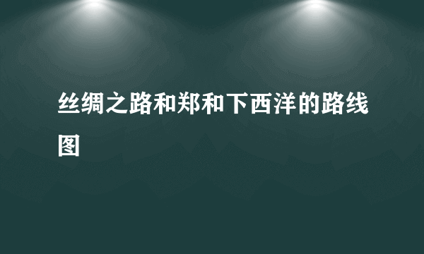 丝绸之路和郑和下西洋的路线图