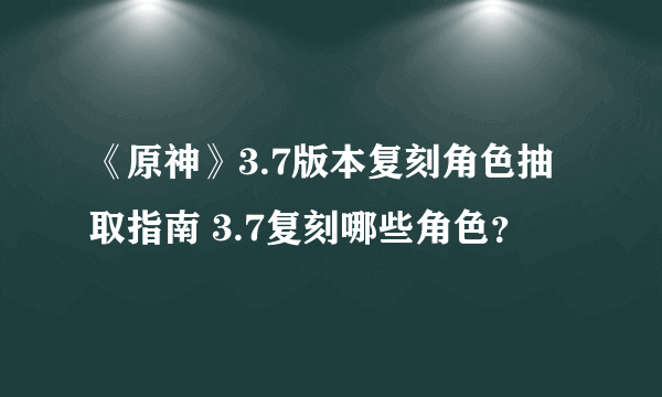 《原神》3.7版本复刻角色抽取指南 3.7复刻哪些角色？