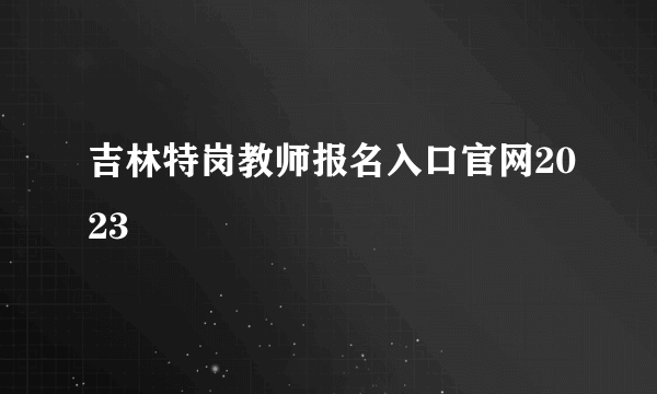 吉林特岗教师报名入口官网2023