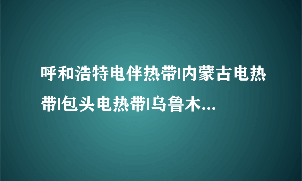 呼和浩特电伴热带|内蒙古电热带|包头电热带|乌鲁木齐电热带|海拉尔电热带|