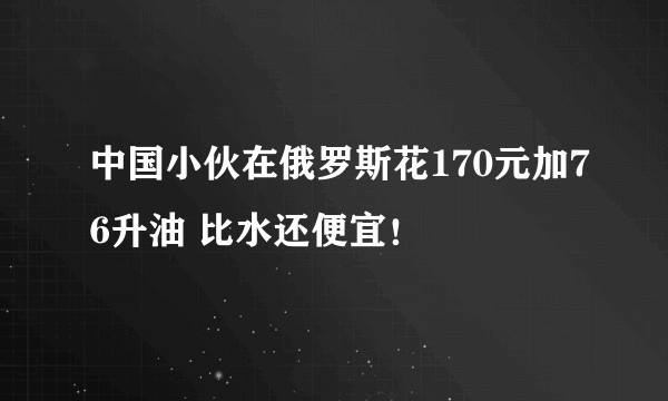 中国小伙在俄罗斯花170元加76升油 比水还便宜！