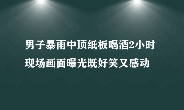 男子暴雨中顶纸板喝酒2小时 现场画面曝光既好笑又感动