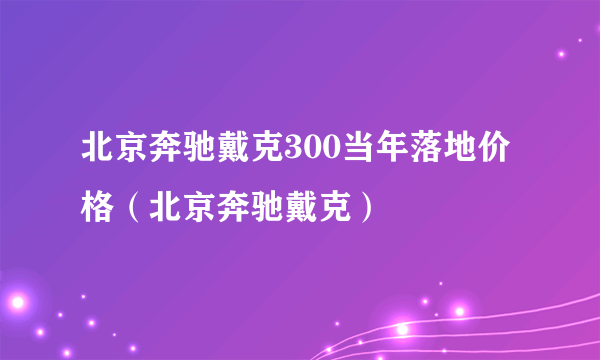 北京奔驰戴克300当年落地价格（北京奔驰戴克）