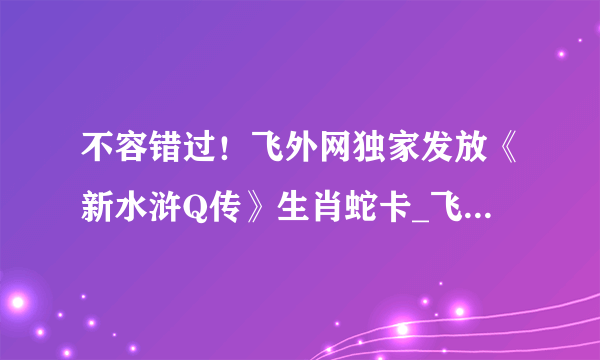 不容错过！飞外网独家发放《新水浒Q传》生肖蛇卡_飞外网新水浒Q传